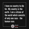 i have no country to die for, my country is the earth, i am a citizen of the world which consists of only one race, the human race