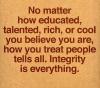 no matter how educated talent rich or cool you believe you are, how you treat people tells all, integrity is everything