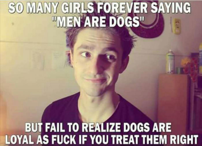 so many girls forever saying men are dogs, but fail realize dogs are loyal as fuck if you treat them right
