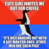cute girl invites me for coffee, it's nice handing out with a gay man for once, other men are such pigs, i'm not gay, socially awkward penguin, meme