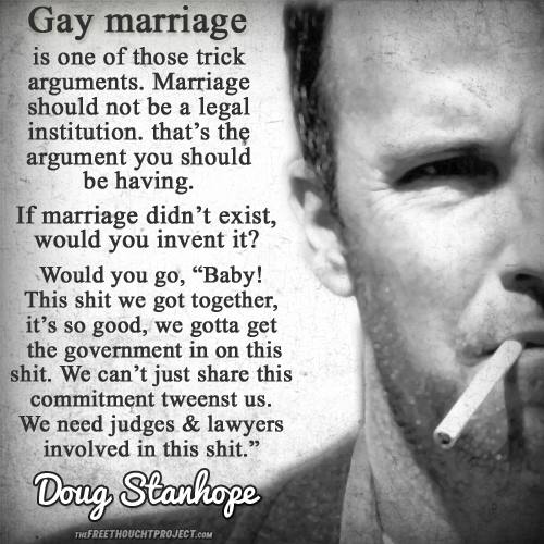 gay marriage is one of those trick argument, marriage should not be a legal institution, that's the argument you should be having, if marriage didn't exist, would you invent it?