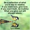 be a reflection of what you'd like to receive, if you want love give love, if you want truth be truthful, what you give out will always return