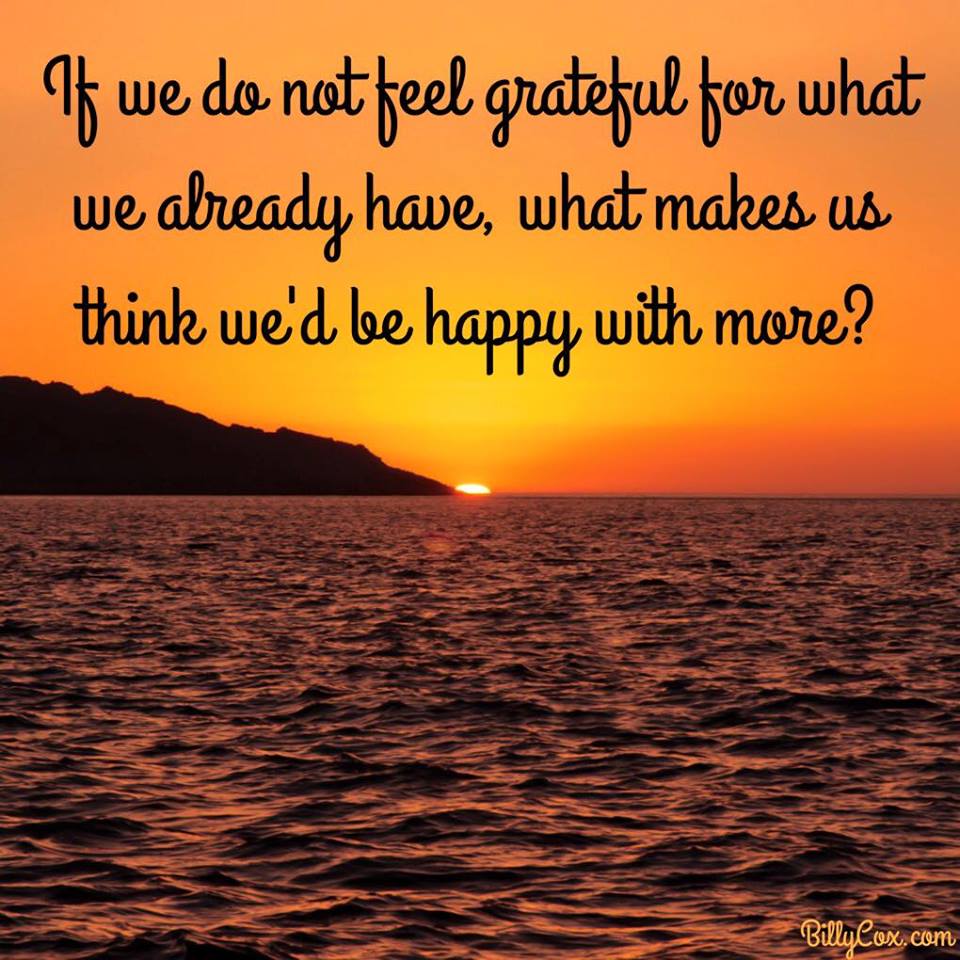 if we do not feel grateful for what we already have, what makes us think we'd be happy with more?