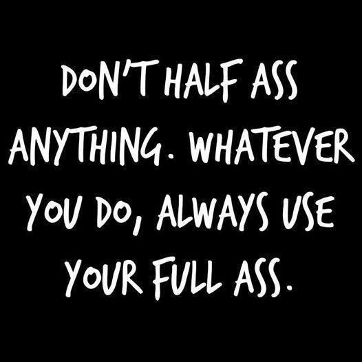 don't half ass anything, whatever you do always use your full ass