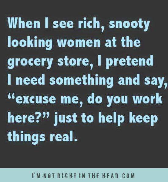 when i see rich snooty woman at the grocery store, i pretend i need something and say "excuse me do you work here?" just to keep things real