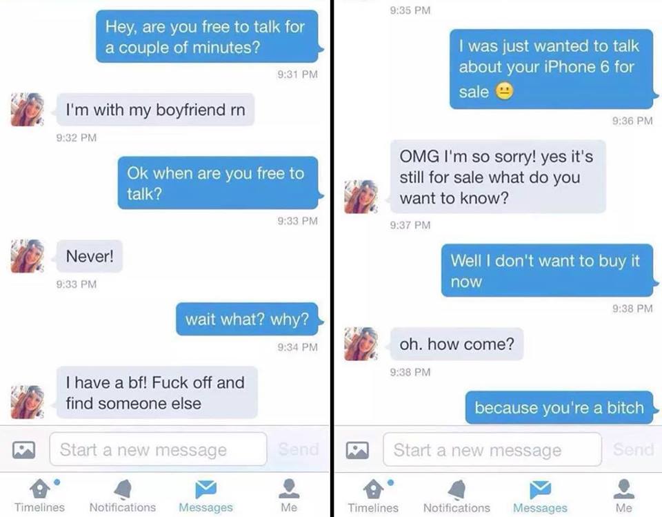 hey are you free to talk for a couple of minutes?, i'm with my boyfriend, i was just wanted to talk about your iphone 6 for sale, omg i'm so sorry yes it's still for sale, well i don't want to buy it now, because you're a bitch