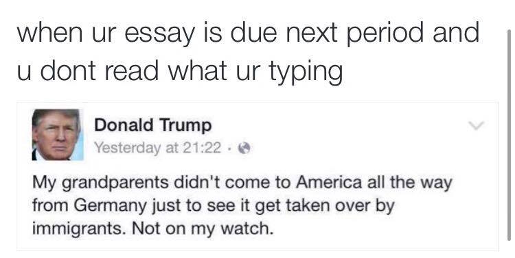 when ur essay is due next period and u don't read what ur typing, my grandparents didn't come to america all the way from germany to see it taken over by immigrants, not on my watch, donald trump