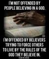 i'm not offended by people believing in a god, i'm offended by believers trying to force others to live by the riles of the god they believe in