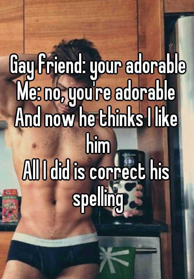 gay friend, your adorable, me no you're adorable, and now he thinks i like him, all i did was correct his spelling