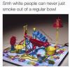 smh white people can never just smoke out of a regular bowl, mouse trap, bong joke