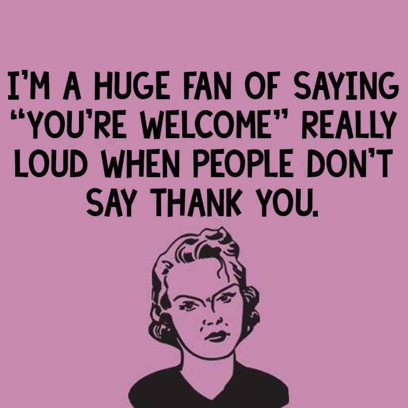 i;m a huge fan of saying you're welcome really loud when people don't say thank you