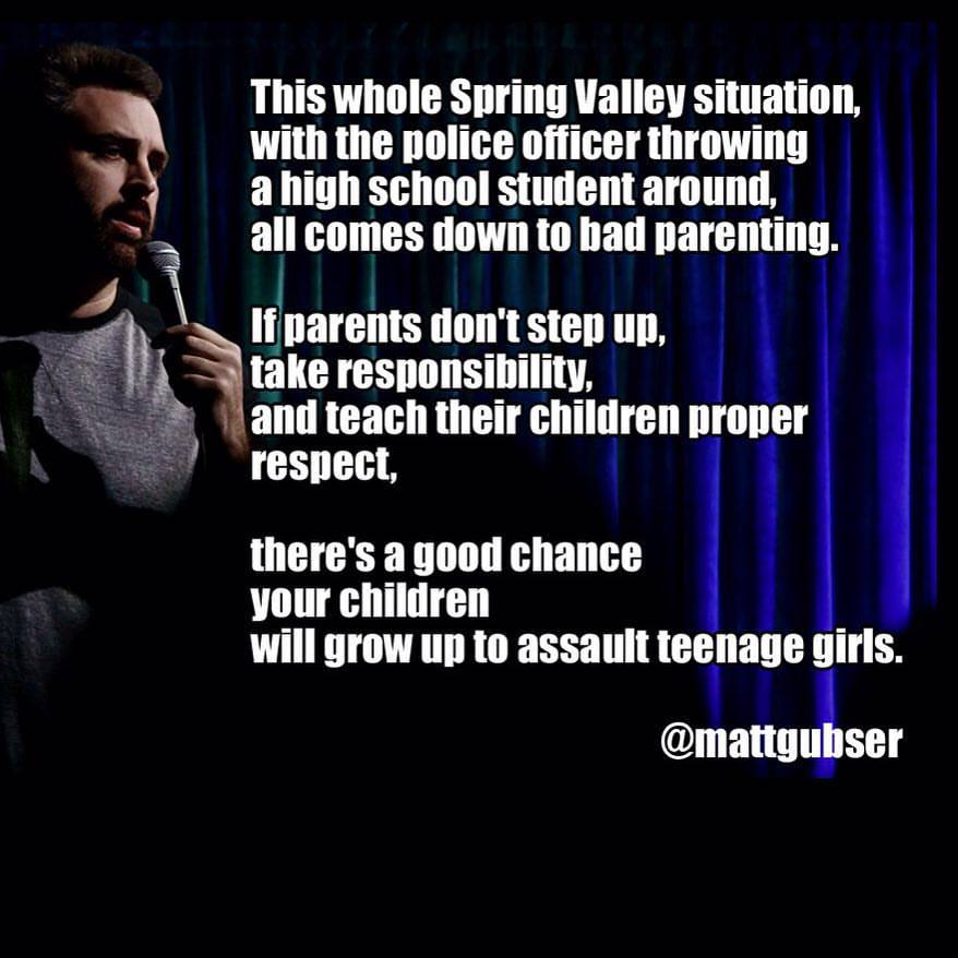 this whole spring valley situation with the police officer throwing a high school student around all comes down to bad parenting, if parents don't step up there's a good chance your children will grow up to assault teenage girls