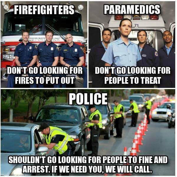 firefighters don't go looking for fires to put out, paramedics don't go looking for people to treat, police shouldn't go looking for people to fine and arrest, if we need you we will call