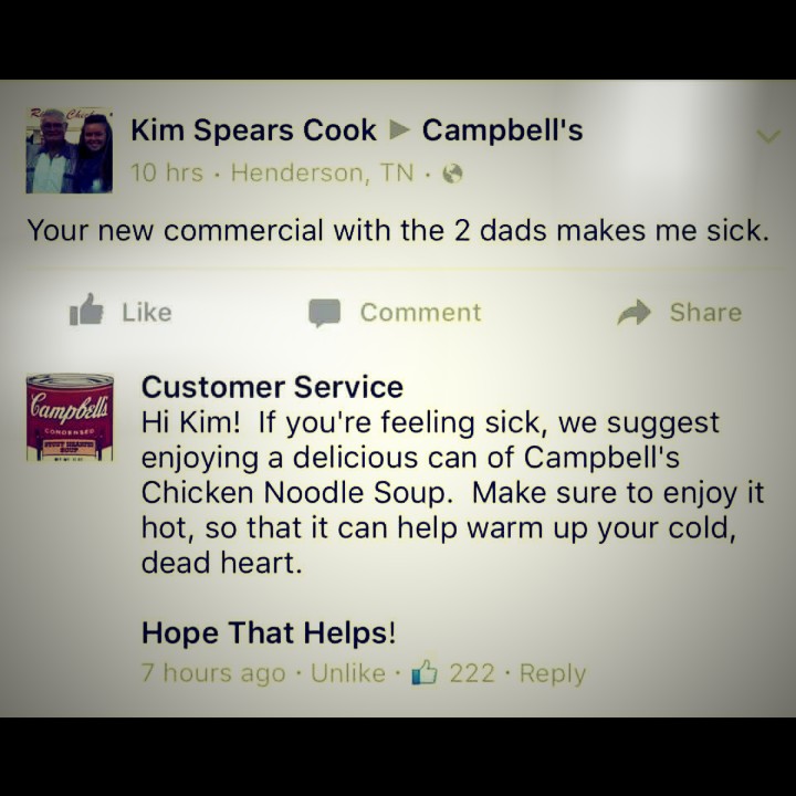 your new commercial with the 2 dads makes me sick, hi kim if you're feeling sick we suggest enjoying a delicious can of campbell's chicken noodle soup, make sure to enjoy it hot, so that it can help warm up your cold dead heart, hope that helps