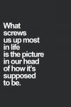 what screws us up most in life is the picture in our head of how's it's supposed to be