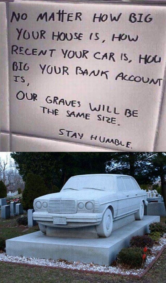 no matter how big your house is, how recent your car is, how big your bank account is, our graves will be the same size, stay humble