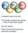 a husband says to his wife, my olympic condoms have arrived, i think i'll wear gold tonight, his wife replies, why not wear silver and come second for a change