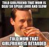 told girlfriend that mom is deaf so speak loud and slow, told mom that girlfriend is retarded, troll, meme
