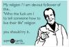 my religion? i am a devout follower of the "who the fuck am i to tell someone how to live their life" religion, you should try it, ecard