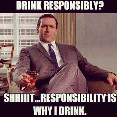 drink responsibly?, shiiit responsibility is why i drink