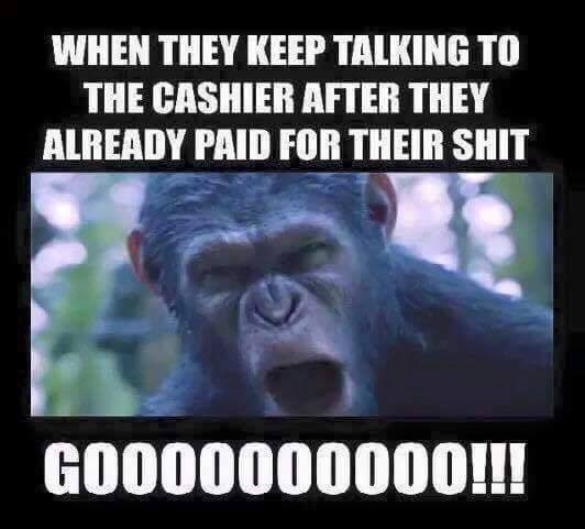 when they keep talking to the cashier after they already paid for their shit, gooooooooo