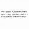 white people invaded 90% of the world looking for spices, and don't even use them on their food now