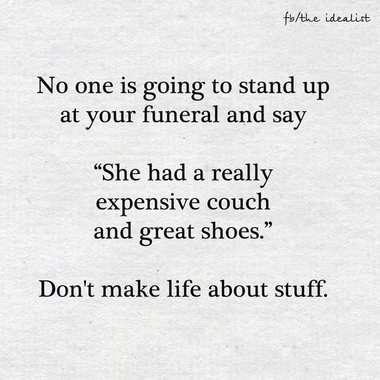 no one is going to stand up at your funeral and say, she had a really expensive couch and great shoes, don't make life about stuff