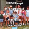 i'll never forget the neighbourhood kids i grew up with, or the great times we had