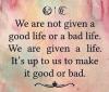 we are not given a good life or a bad life, we are given a life, it's up to you to make it good or bad