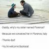 daddy why's my sister named florence?, because we conceived her in florence italy, thanks dad, you're welcome backseat