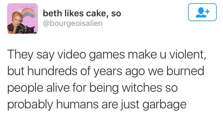 they say video games make you violent, but hundreds of years ago we burned people alive for being witches so probably humans are just garbage