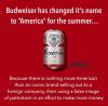 budweiser has changed it's name to america for the summer, because there is nothing more american than an iconic brand selling out to a foreign company, then using a false image of patriotism in an effort to make more money