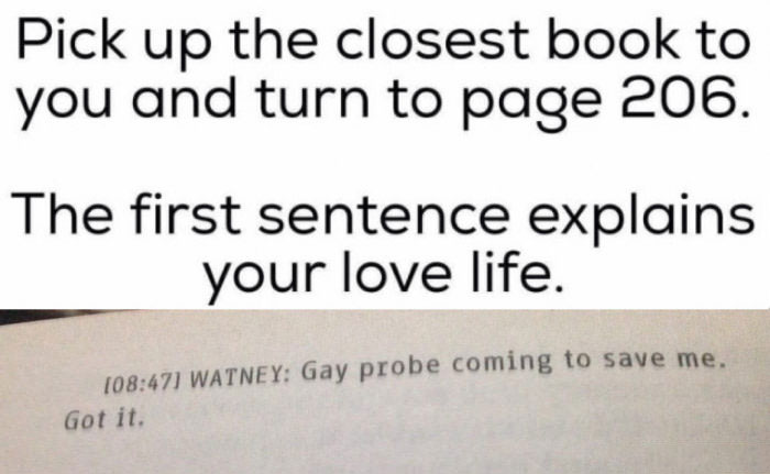 pic up the closest book to you and turn to page 206, the first sentence explains your love life, gay probe coming to save me, got it, lol