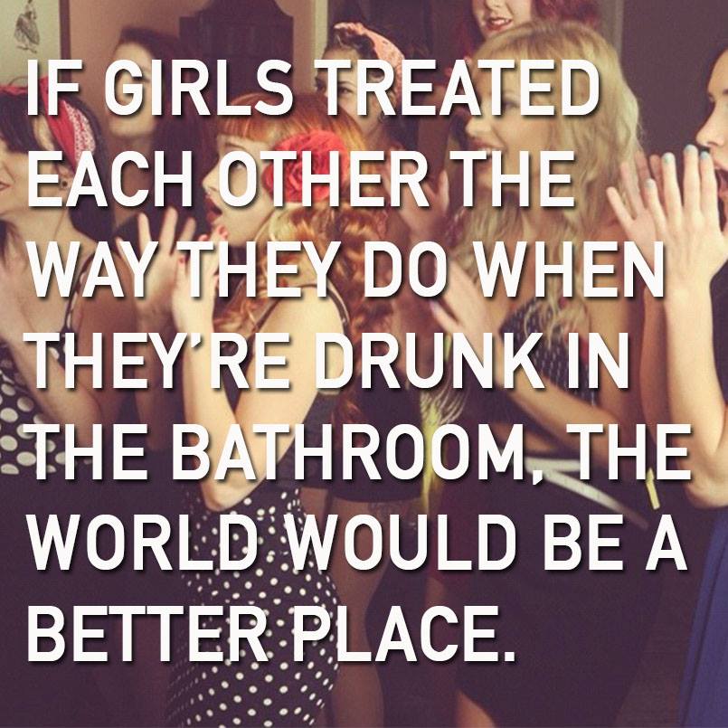 if girls treated each other the way they do when they're drunk in the bathroom, the world would be a better place