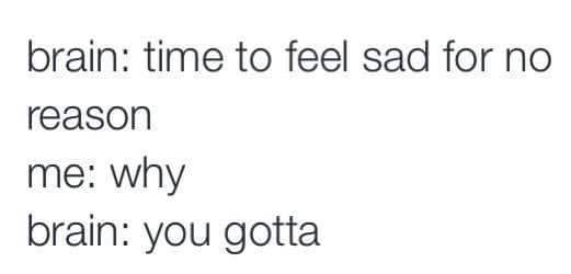 time to feel sad for no reason, why, you gotta