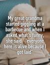 my great grandma started giggling at a barbecue and when i asked what's funny, she said, everyone here is alive because i got laid
