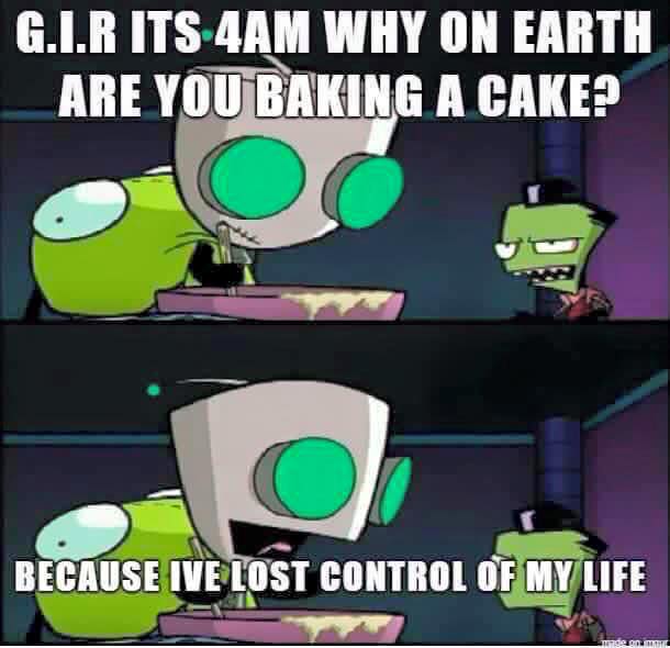 gir it's 4am why are you baking a cake, because I've lost control of my life