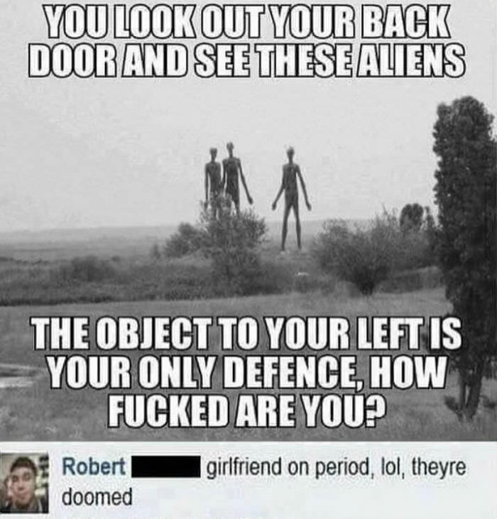 you look out your back door and see these aliens, the object to your left is your only defence, how fucked are you?, girlfriend on period, lol, they're doomed