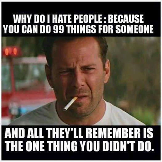 why do i hate people, because you can do 99 things for someone, and all they'll remember is the one thing you didn't do