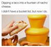 dipping a taco into a fountain of nacho cheese, i didn't have a bucket list, but now i do