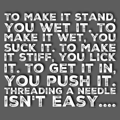 to make it stand, you wet it, to make it wet, you suck it, to make it stuff, you lick it, to get it in you push it, threading a needle isn't easy