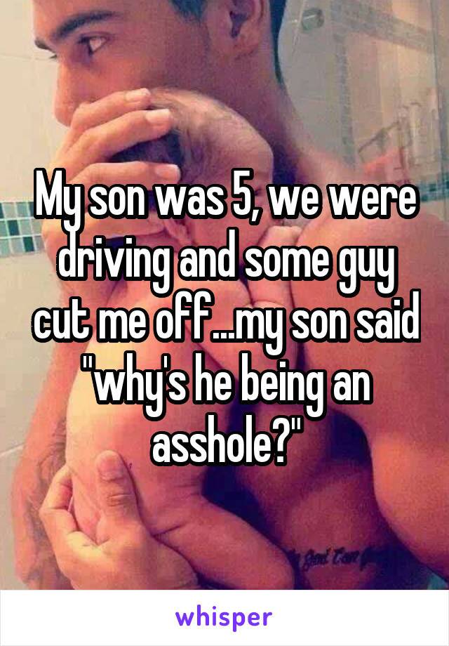 my son was 5, we were driving and some guy cut me off, my son said, why's he being an asshole