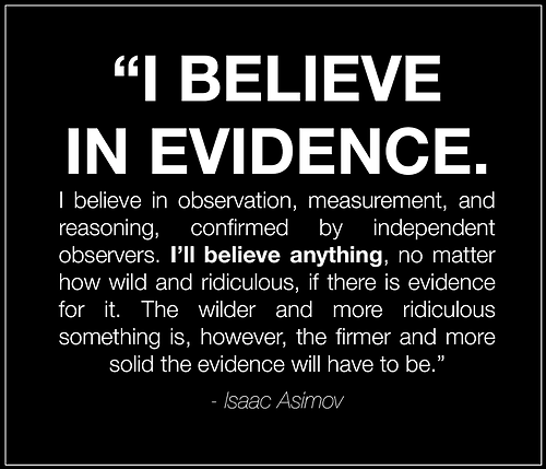 i believe in evidence, i believe in observation, measurement and reasoning, confirmed by independent observers, isaac asimov