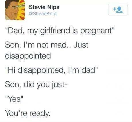 dad my girlfriend is pregnant, son i'm not mad just disappointed, hi disappointed i'm dad, son did you just, yeah, you're ready