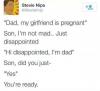 dad my girlfriend is pregnant, son i'm not mad just disappointed, hi disappointed i'm dad, son did you just, yeah, you're ready
