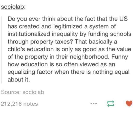do you ever think about the fact that the us has created and legitimized a system of institutionalized inequality by funding schools through property taxes?