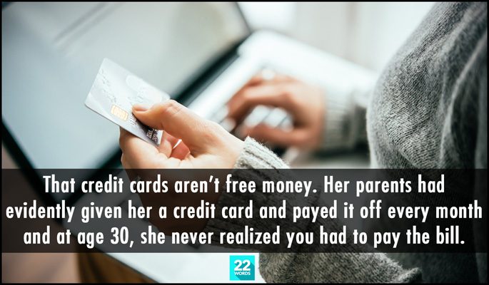 that credit cards aren't free money, her parents had evidently given her a credit card and payed it off every month and at age 30 she never realized you had to pay the bill, simple things i had to explain to an adult