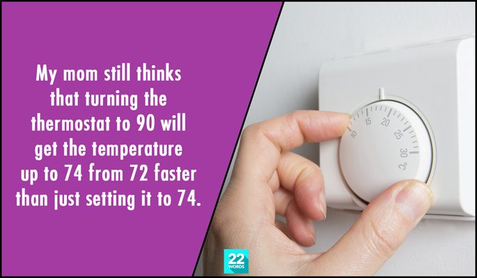my mom still thinks that turning the thermostats to 90 will get the temperature up to 74 from 72 faster than just setting it to 74, simple things i had to explain to an adult