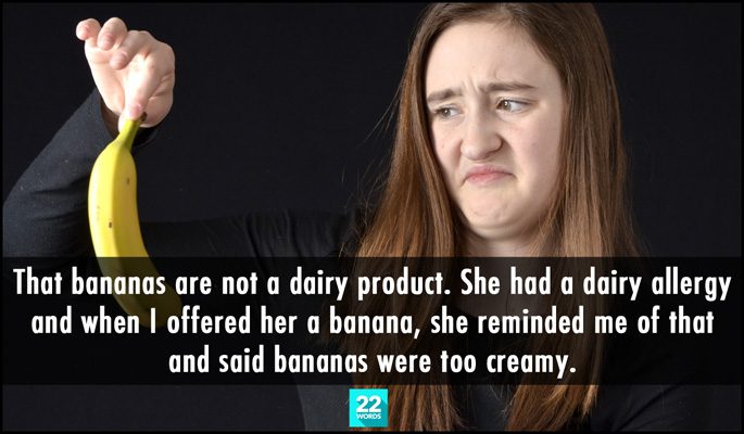 that bananas are not a dairy product, she had a dairy allergy and when i offered her a banana, she reminded me of that and said bananas were too creamy, simple things i had to explain to an adult