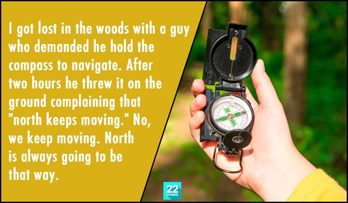i got lost in the woods with a guy who demanded he hold the compass to navigate, after two hours he threw it on the ground complaining that north keeps moving, simple things i had to explain to an adult